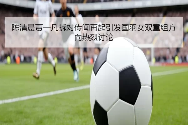 陈清晨贾一凡拆对传闻再起引发国羽女双重组方向热烈讨论（8868tiyu）